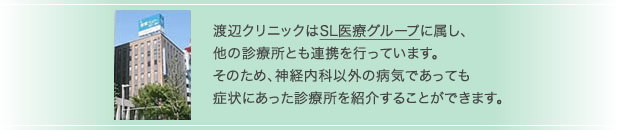 渡辺クリニックはSL医療グループに属し、他の診療所とも連携を行っています。そのため、神経内科以外の病気であっても症状にあった診療所を紹介することができます。