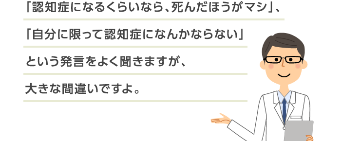 「認知症になるくらいなら、死んだほうがマシ」、「自分に限って認知症になんかならない」という発言をよく聞きますが、大きな間違いですよ。