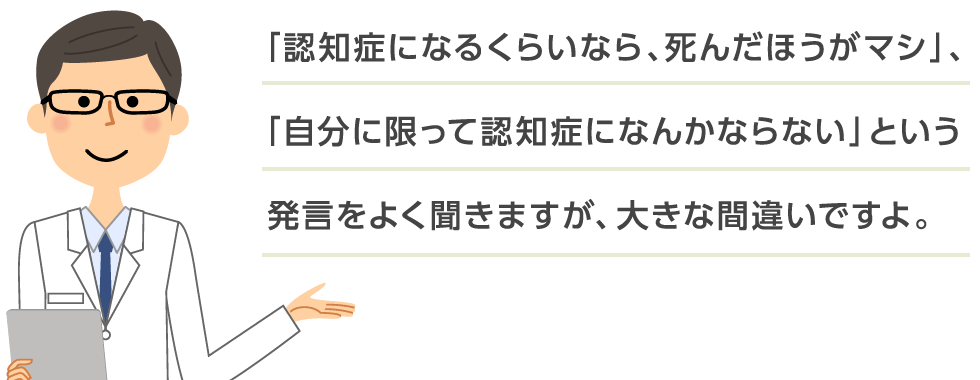 「認知症になるくらいなら、死んだほうがマシ」、「自分に限って認知症になんかならない」という発言をよく聞きますが、大きな間違いですよ。