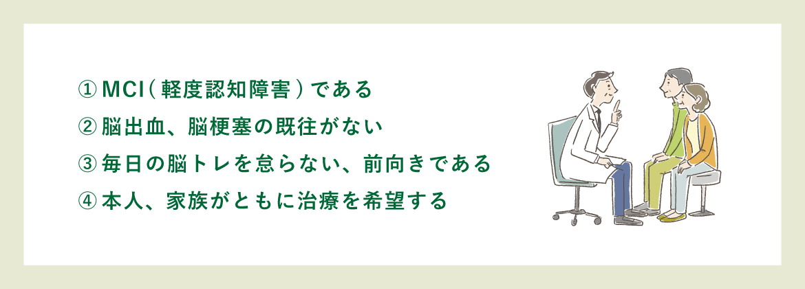 ①MCI(軽度認知障害)である|②脳出血、脳梗塞の既往がない|③毎日の脳トレを怠らない、前向きである|④本人、家族がともに治療を希望する