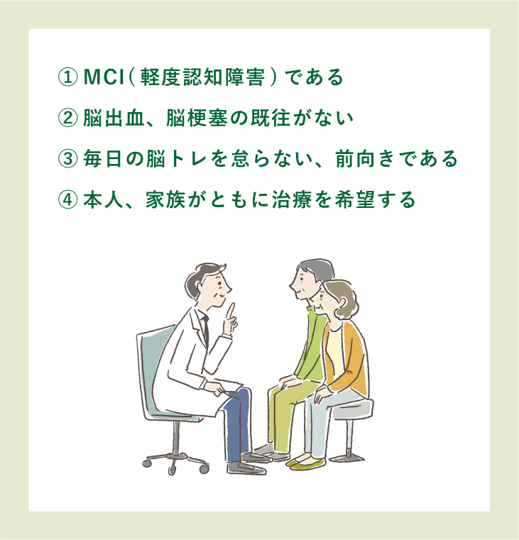 ①MCI(軽度認知障害)である|②脳出血、脳梗塞の既往がない|③毎日の脳トレを怠らない、前向きである|④本人、家族がともに治療を希望する